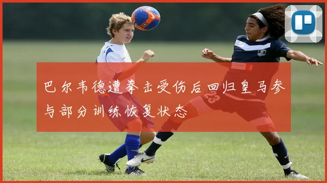 巴尔韦德遭拳击受伤后回归皇马参与部分训练恢复状态