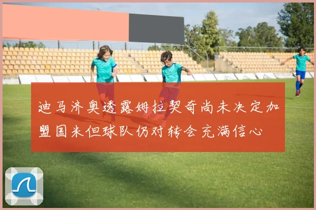 迪马济奥透露姆拉契奇尚未决定加盟国米但球队仍对转会充满信心