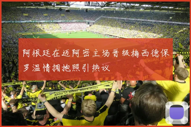 阿根廷在迈阿密主场晋级梅西德保罗温情拥抱照引热议