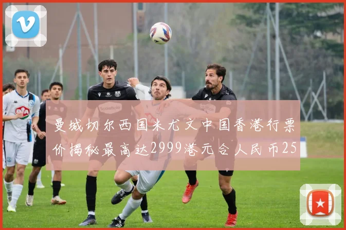 曼城切尔西国米尤文中国香港行票价揭秘最高达2999港元合人民币2598元
