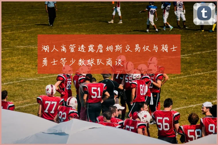 湖人高管透露詹姆斯交易仅与骑士勇士等少数球队商谈