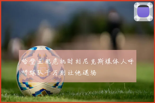 哈登五犯危机时刻尼克斯媒体人呼吁球队千万别让他退场