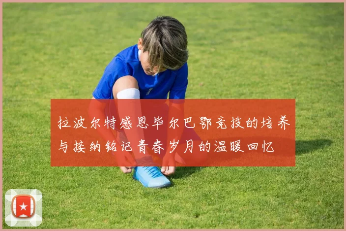 拉波尔特感恩毕尔巴鄂竞技的培养与接纳铭记青春岁月的温暖回忆