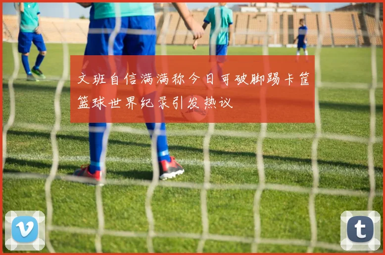 文班自信满满称今日可破脚踢卡筐篮球世界纪录引发热议