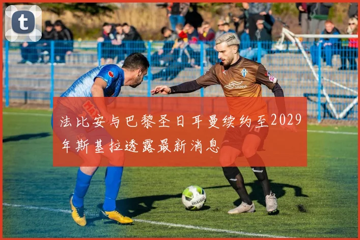 法比安与巴黎圣日耳曼续约至2029年斯基拉透露最新消息