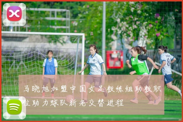 马晓旭加盟中国女足教练组助教职位助力球队新老交替进程