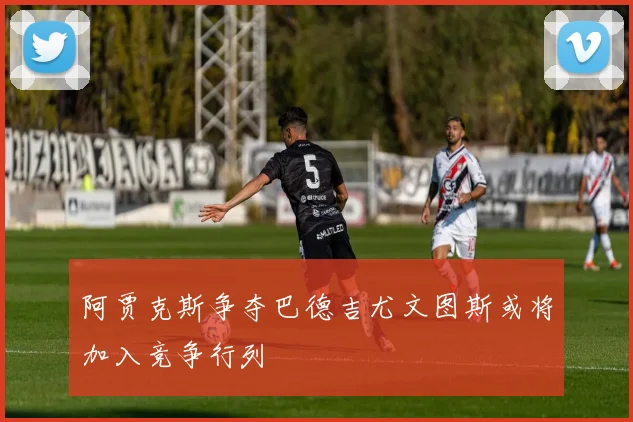 阿贾克斯争夺巴德吉尤文图斯或将加入竞争行列