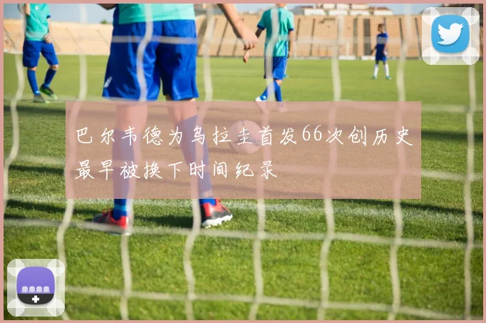 巴尔韦德为乌拉圭首发66次创历史最早被换下时间纪录