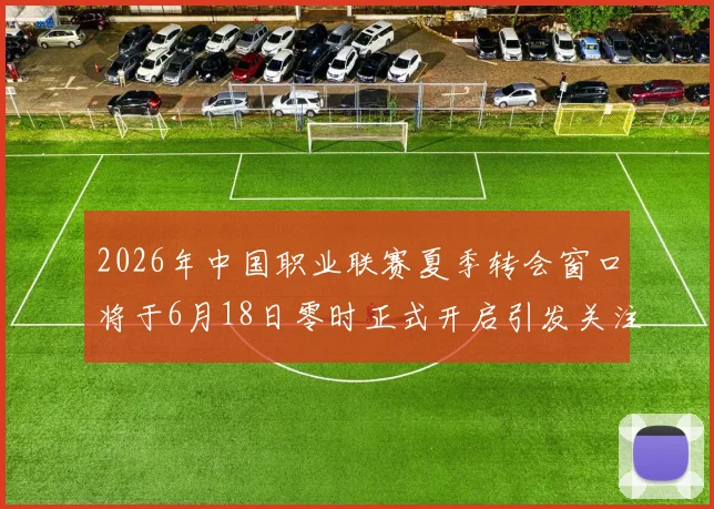 2026年中国职业联赛夏季转会窗口将于6月18日零时正式开启引发关注