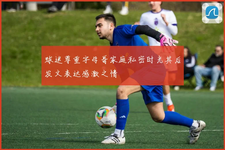 球迷尊重字母哥家庭私密时光其后发文表达感激之情