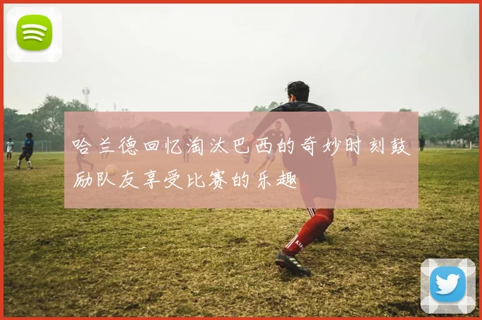 哈兰德回忆淘汰巴西的奇妙时刻鼓励队友享受比赛的乐趣