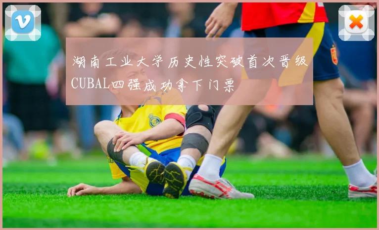 湖南工业大学历史性突破首次晋级CUBAL四强成功拿下门票