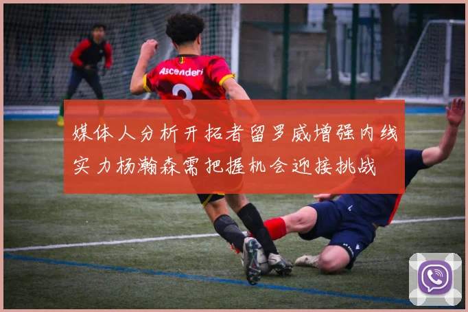 媒体人分析开拓者留罗威增强内线实力杨瀚森需把握机会迎接挑战