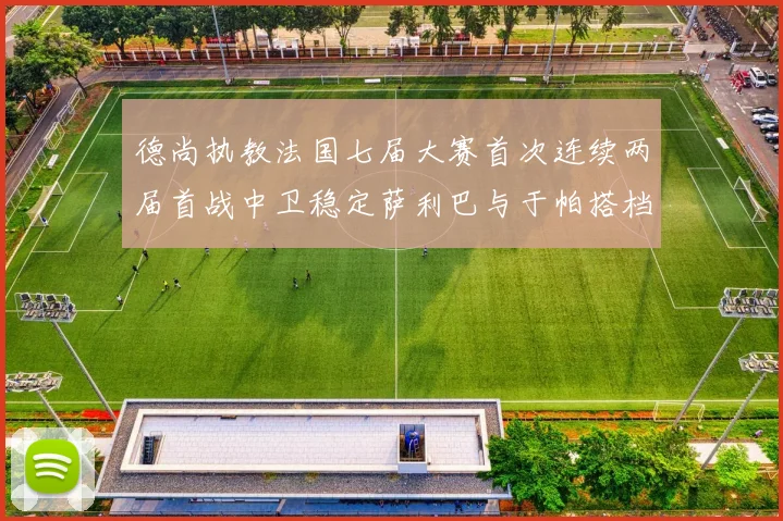 德尚执教法国七届大赛首次连续两届首战中卫稳定萨利巴与于帕搭档