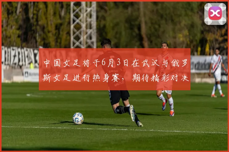 中国女足将于6月3日在武汉与俄罗斯女足进行热身赛，期待精彩对决