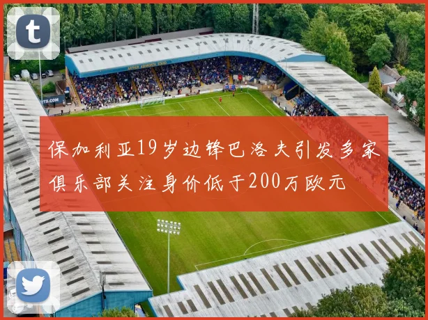 保加利亚19岁边锋巴洛夫引发多家俱乐部关注身价低于200万欧元