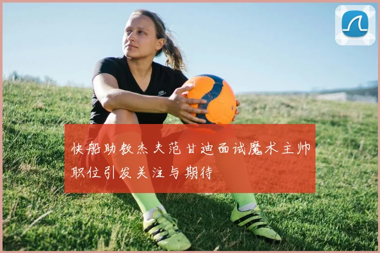 快船助教杰夫范甘迪面试魔术主帅职位引发关注与期待