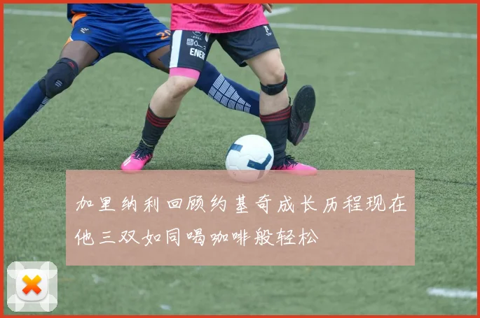加里纳利回顾约基奇成长历程现在他三双如同喝咖啡般轻松