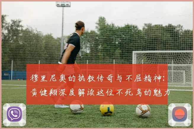 穆里尼奥的执教传奇与不屈精神：黄健翔深度解读这位不死鸟的魅力