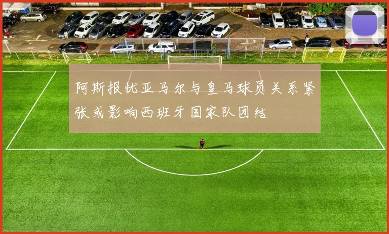 阿斯报忧亚马尔与皇马球员关系紧张或影响西班牙国家队团结