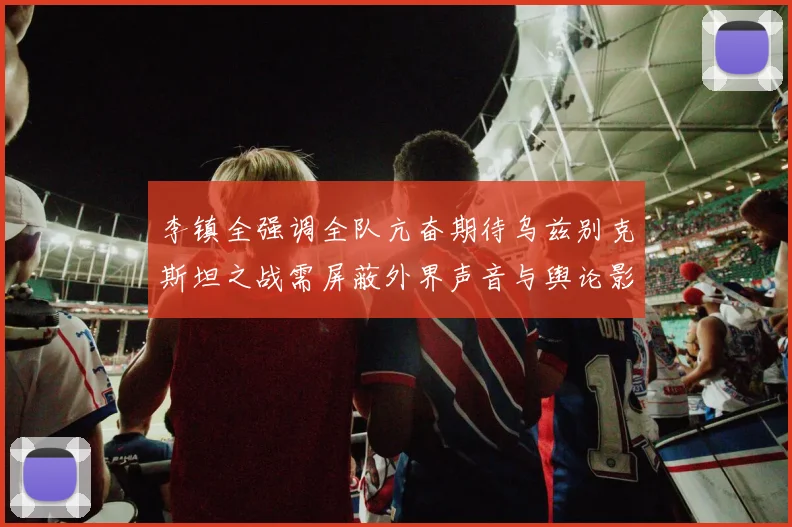 李镇全强调全队亢奋期待乌兹别克斯坦之战需屏蔽外界声音与舆论影响