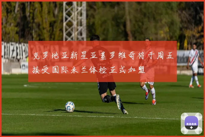 克罗地亚新星亚基罗维奇将于周五接受国际米兰体检正式加盟