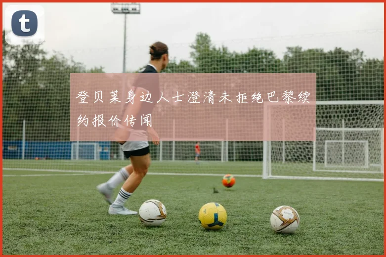 登贝莱身边人士澄清未拒绝巴黎续约报价传闻