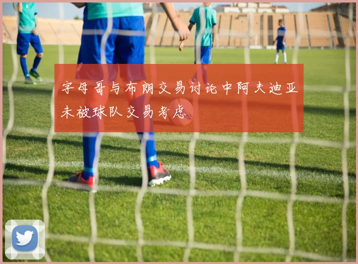 字母哥与布朗交易讨论中阿夫迪亚未被球队交易考虑