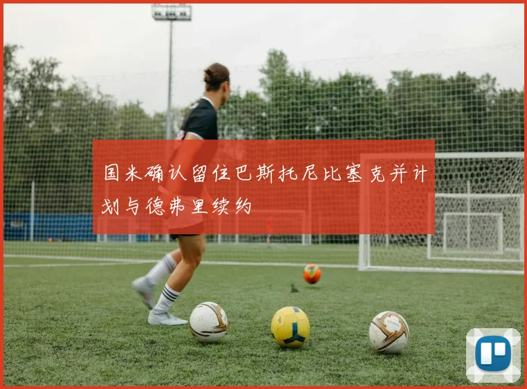 国米确认留住巴斯托尼比塞克并计划与德弗里续约